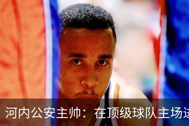 河内公安主帅：在顶级球队主场进3球不容易，仍需要向海港学习