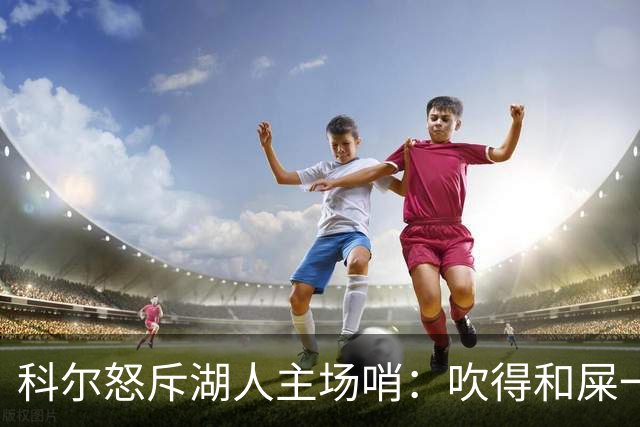 科尔怒斥湖人主场哨：吹得和屎一样，其他球馆不会这么吹