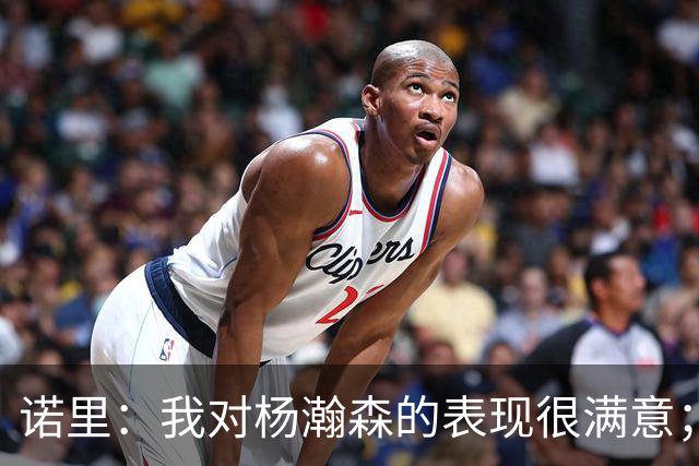 诺里：我对杨瀚森的表现很满意；他能扮演战术轴心串联全队