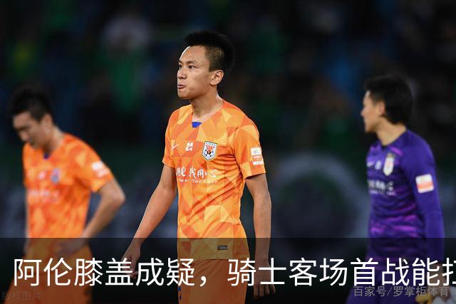 阿伦膝盖成疑，骑士客场首战能扛住恩比德吗？