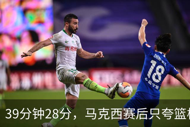 39分钟28分，马克西赛后只夸篮板和第三节韧性