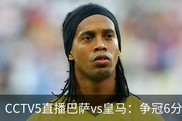 CCTV5直播巴萨vs皇马：争冠6分之战，巴萨主场无惧皇马
